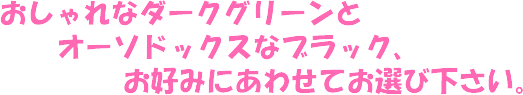 おしゃれなダークグリーンとオーソドックスなブラック、お好みにあわせてお選び下さい。
